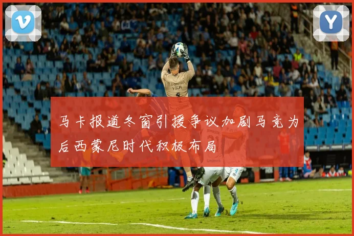 马卡报道冬窗引援争议加剧马竞为后西蒙尼时代积极布局