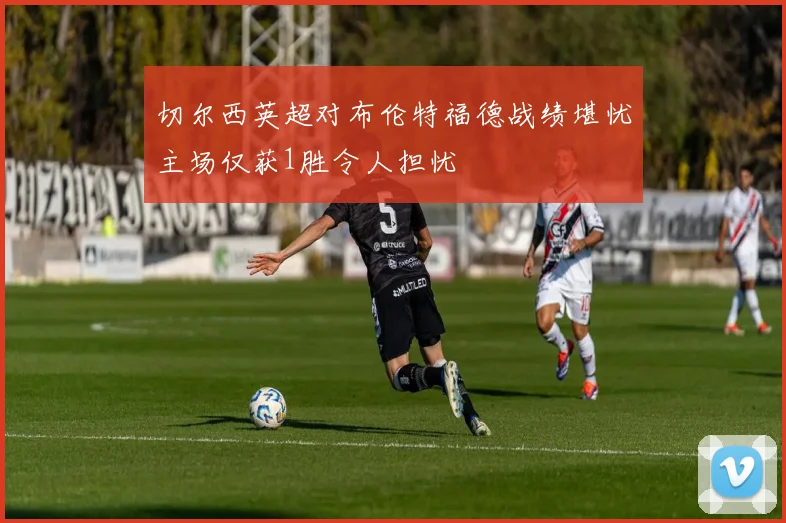 切尔西英超对布伦特福德战绩堪忧主场仅获1胜令人担忧