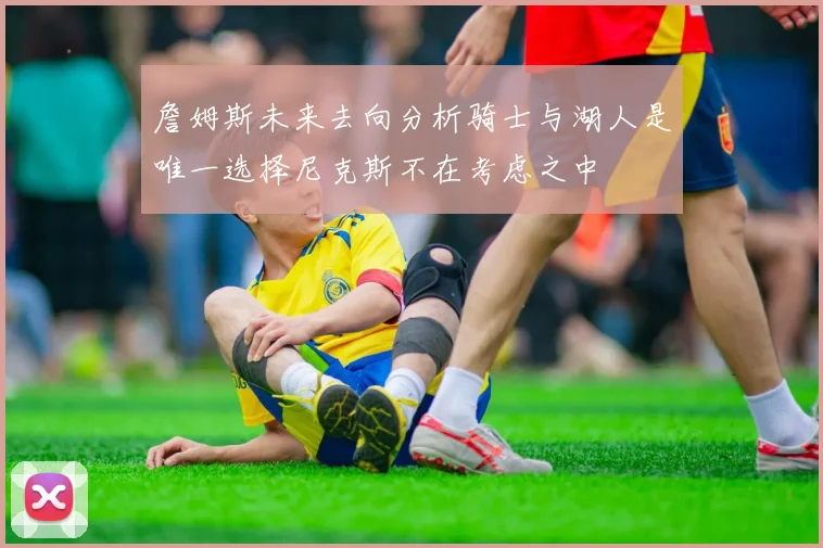 詹姆斯未来去向分析骑士与湖人是唯一选择尼克斯不在考虑之中