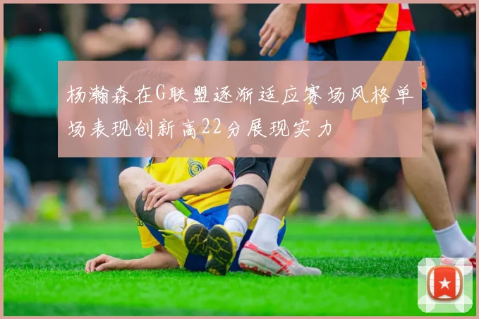 杨瀚森在G联盟逐渐适应赛场风格单场表现创新高22分展现实力