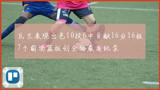瓦兰表现出色10投6中贡献16分16板7个前场篮板创全场最高纪录
