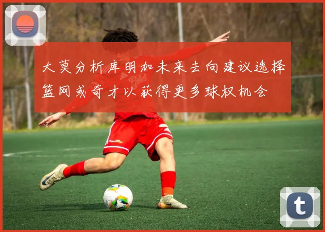 大莫分析库明加未来去向建议选择篮网或奇才以获得更多球权机会