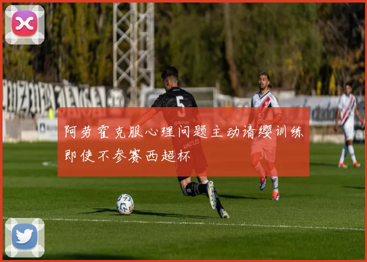 阿劳霍克服心理问题主动请缨训练即使不参赛西超杯