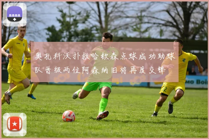 奥孔科沃扑救哈钦森点球成功助球队晋级两位阿森纳旧将再度交锋