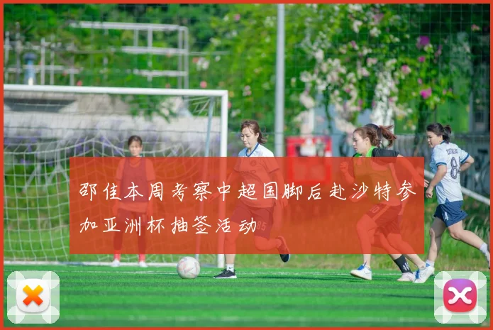 邵佳本周考察中超国脚后赴沙特参加亚洲杯抽签活动