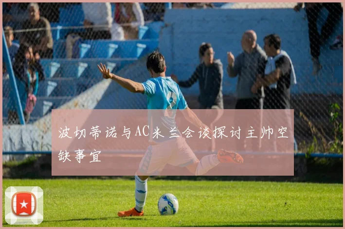 波切蒂诺与AC米兰会谈探讨主帅空缺事宜